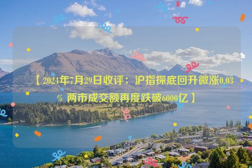  ​【2024年7月29日收评：沪指探底回升微涨0.03% 两市成交额再度跌破6000亿】