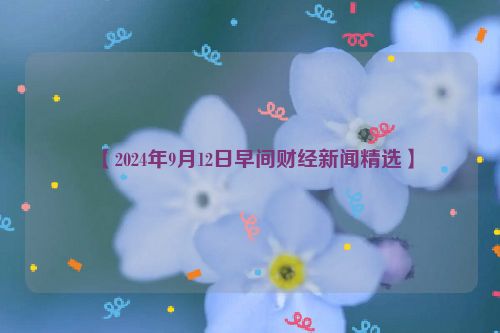 【2024年9月12日早间财经新闻精选】