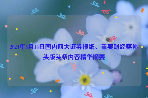 2024年5月14日国内四大证券报纸、重要财经媒体头版头条内容精华摘要