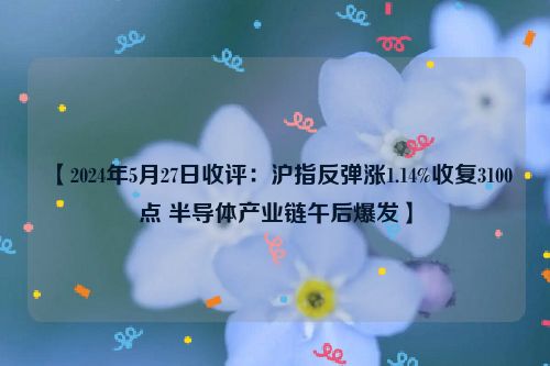 【2024年5月27日收评：沪指反弹涨1.14%收复3100点 半导体产业链午后爆发】