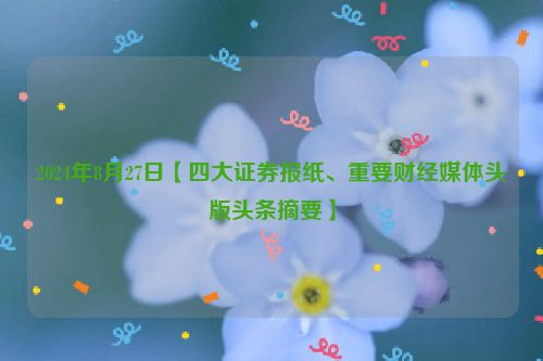 2024年8月27日【四大证券报纸、重要财经媒体头版头条摘要】